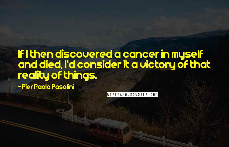 Pier Paolo Pasolini Quotes: If I then discovered a cancer in myself and died, I'd consider it a victory of that reality of things.