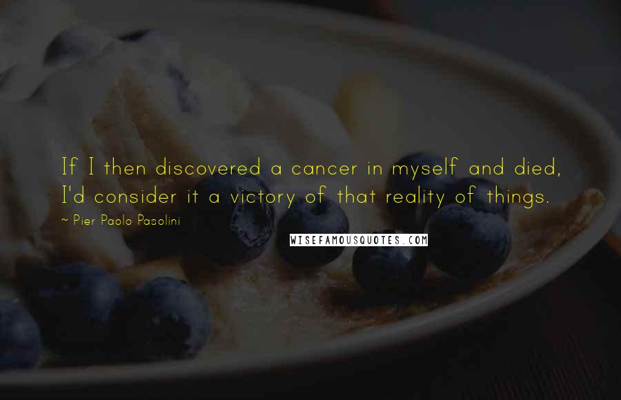 Pier Paolo Pasolini Quotes: If I then discovered a cancer in myself and died, I'd consider it a victory of that reality of things.