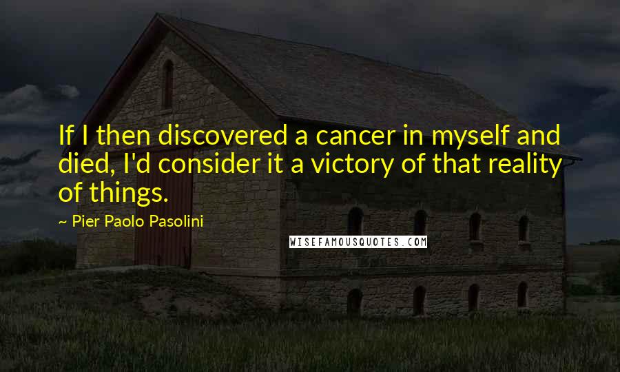 Pier Paolo Pasolini Quotes: If I then discovered a cancer in myself and died, I'd consider it a victory of that reality of things.