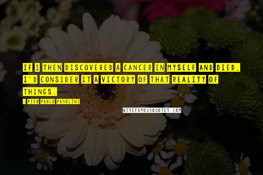 Pier Paolo Pasolini Quotes: If I then discovered a cancer in myself and died, I'd consider it a victory of that reality of things.