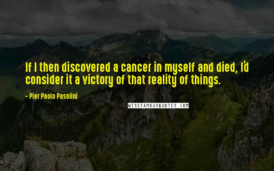 Pier Paolo Pasolini Quotes: If I then discovered a cancer in myself and died, I'd consider it a victory of that reality of things.