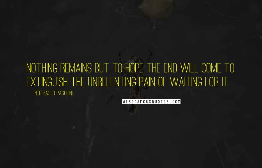 Pier Paolo Pasolini Quotes: Nothing remains but to hope the end will come to extinguish the unrelenting pain of waiting for it.