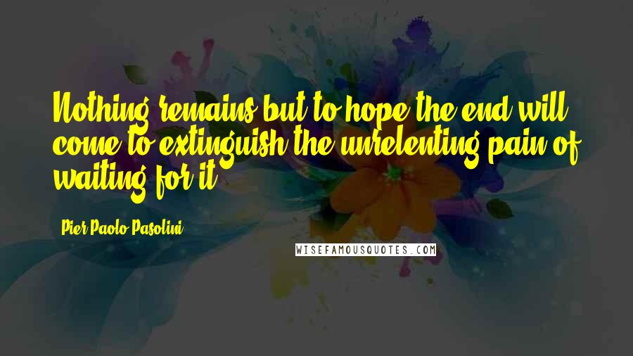 Pier Paolo Pasolini Quotes: Nothing remains but to hope the end will come to extinguish the unrelenting pain of waiting for it.