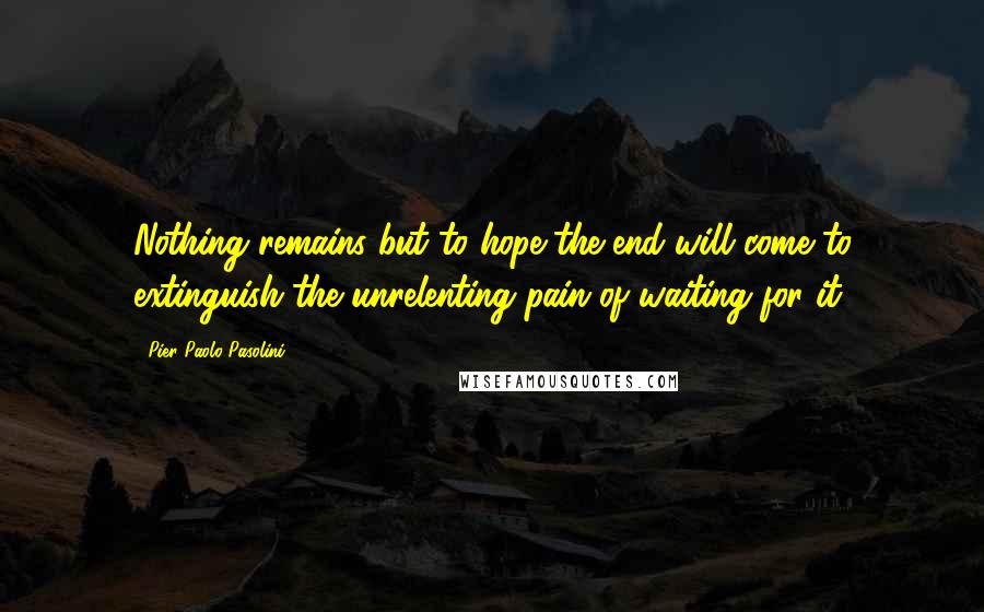 Pier Paolo Pasolini Quotes: Nothing remains but to hope the end will come to extinguish the unrelenting pain of waiting for it.