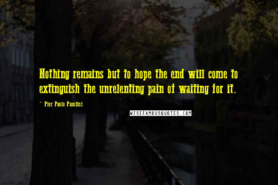 Pier Paolo Pasolini Quotes: Nothing remains but to hope the end will come to extinguish the unrelenting pain of waiting for it.