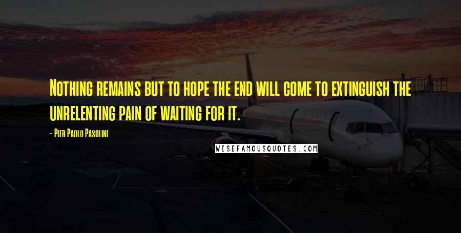 Pier Paolo Pasolini Quotes: Nothing remains but to hope the end will come to extinguish the unrelenting pain of waiting for it.