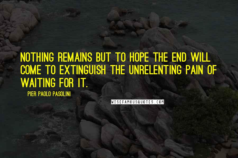 Pier Paolo Pasolini Quotes: Nothing remains but to hope the end will come to extinguish the unrelenting pain of waiting for it.