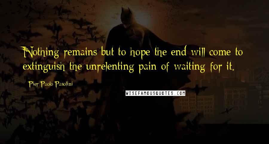 Pier Paolo Pasolini Quotes: Nothing remains but to hope the end will come to extinguish the unrelenting pain of waiting for it.
