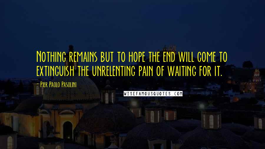 Pier Paolo Pasolini Quotes: Nothing remains but to hope the end will come to extinguish the unrelenting pain of waiting for it.