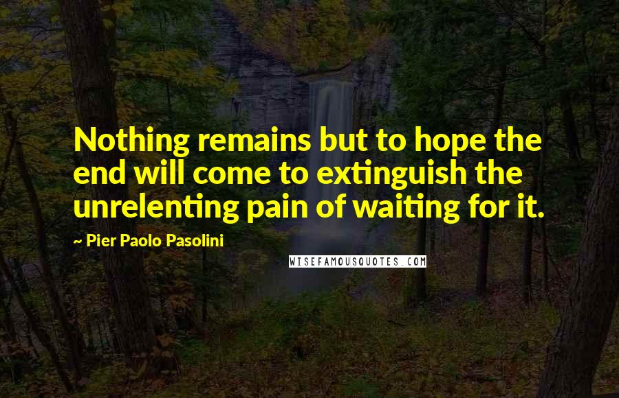 Pier Paolo Pasolini Quotes: Nothing remains but to hope the end will come to extinguish the unrelenting pain of waiting for it.