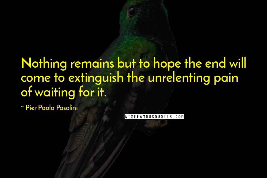 Pier Paolo Pasolini Quotes: Nothing remains but to hope the end will come to extinguish the unrelenting pain of waiting for it.