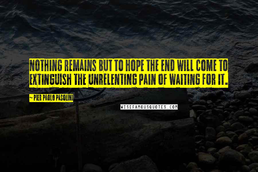 Pier Paolo Pasolini Quotes: Nothing remains but to hope the end will come to extinguish the unrelenting pain of waiting for it.