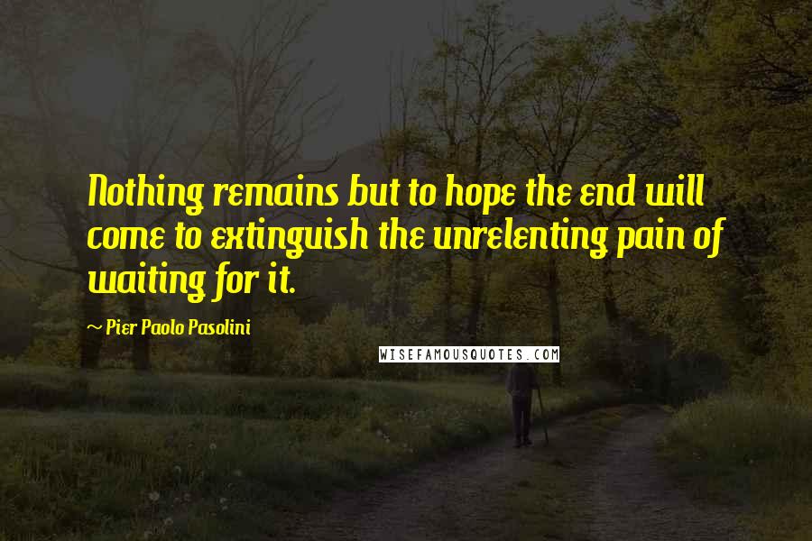 Pier Paolo Pasolini Quotes: Nothing remains but to hope the end will come to extinguish the unrelenting pain of waiting for it.