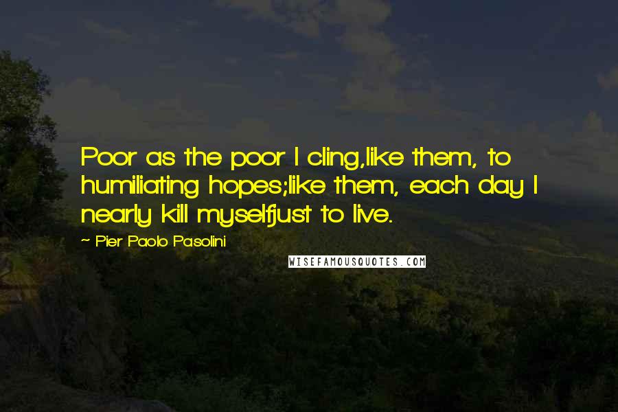 Pier Paolo Pasolini Quotes: Poor as the poor I cling,like them, to humiliating hopes;like them, each day I nearly kill myselfjust to live.