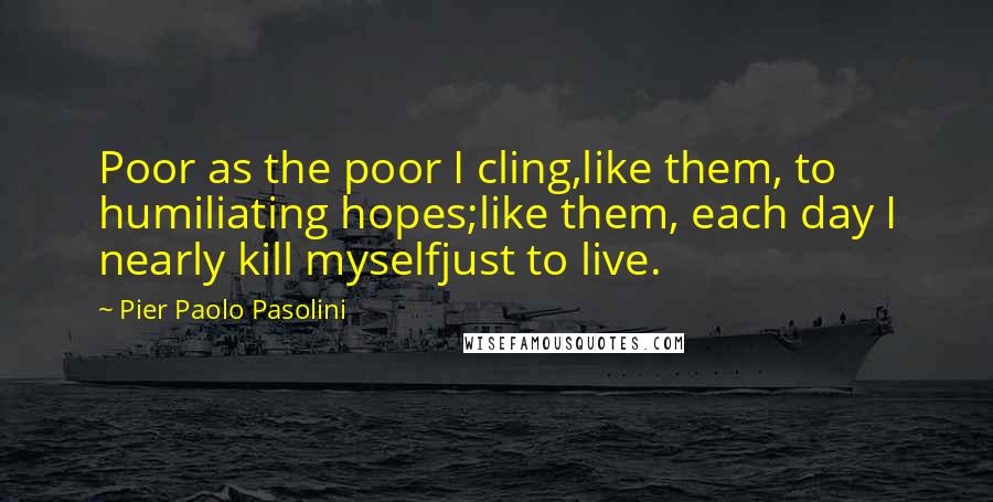 Pier Paolo Pasolini Quotes: Poor as the poor I cling,like them, to humiliating hopes;like them, each day I nearly kill myselfjust to live.