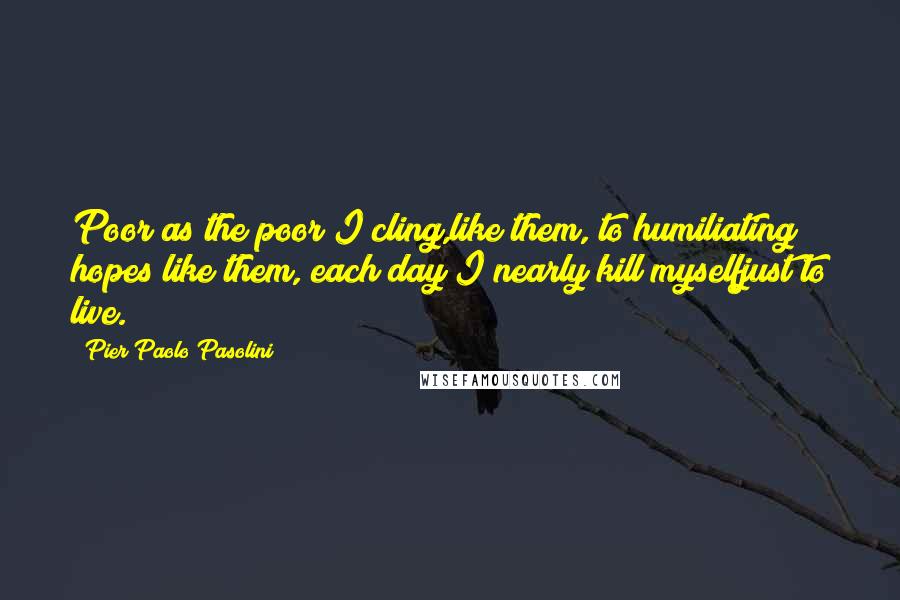 Pier Paolo Pasolini Quotes: Poor as the poor I cling,like them, to humiliating hopes;like them, each day I nearly kill myselfjust to live.