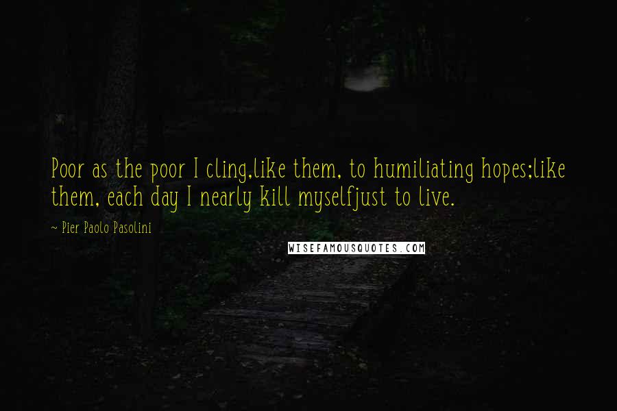 Pier Paolo Pasolini Quotes: Poor as the poor I cling,like them, to humiliating hopes;like them, each day I nearly kill myselfjust to live.