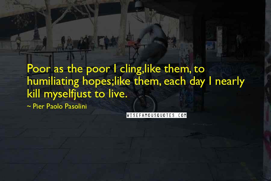 Pier Paolo Pasolini Quotes: Poor as the poor I cling,like them, to humiliating hopes;like them, each day I nearly kill myselfjust to live.