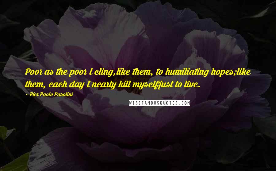 Pier Paolo Pasolini Quotes: Poor as the poor I cling,like them, to humiliating hopes;like them, each day I nearly kill myselfjust to live.