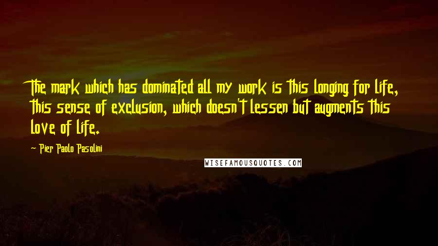Pier Paolo Pasolini Quotes: The mark which has dominated all my work is this longing for life, this sense of exclusion, which doesn't lessen but augments this love of life.