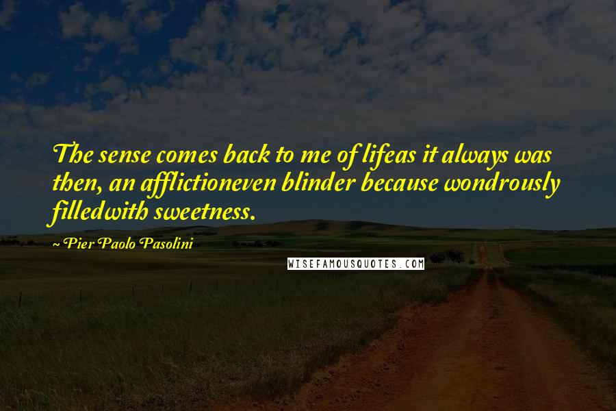 Pier Paolo Pasolini Quotes: The sense comes back to me of lifeas it always was then, an afflictioneven blinder because wondrously filledwith sweetness.