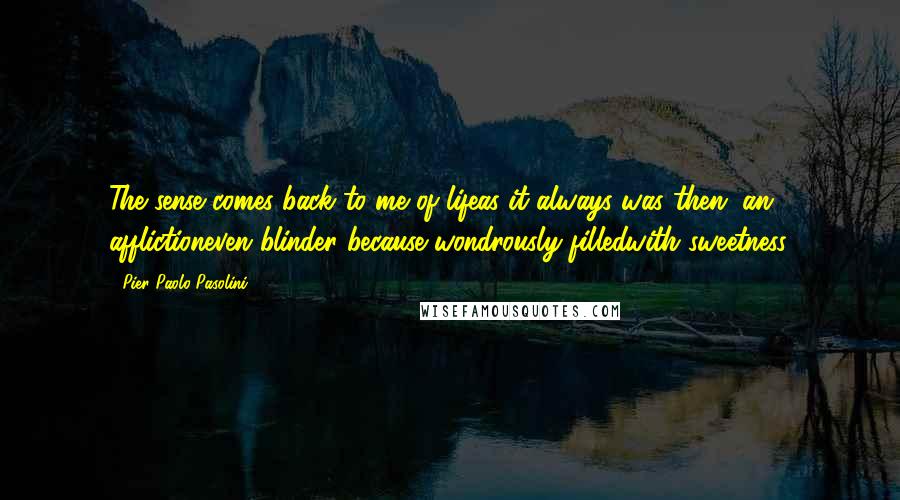 Pier Paolo Pasolini Quotes: The sense comes back to me of lifeas it always was then, an afflictioneven blinder because wondrously filledwith sweetness.