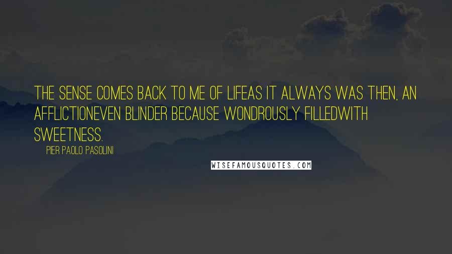 Pier Paolo Pasolini Quotes: The sense comes back to me of lifeas it always was then, an afflictioneven blinder because wondrously filledwith sweetness.