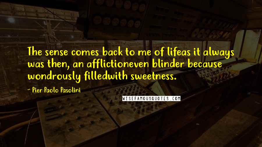 Pier Paolo Pasolini Quotes: The sense comes back to me of lifeas it always was then, an afflictioneven blinder because wondrously filledwith sweetness.