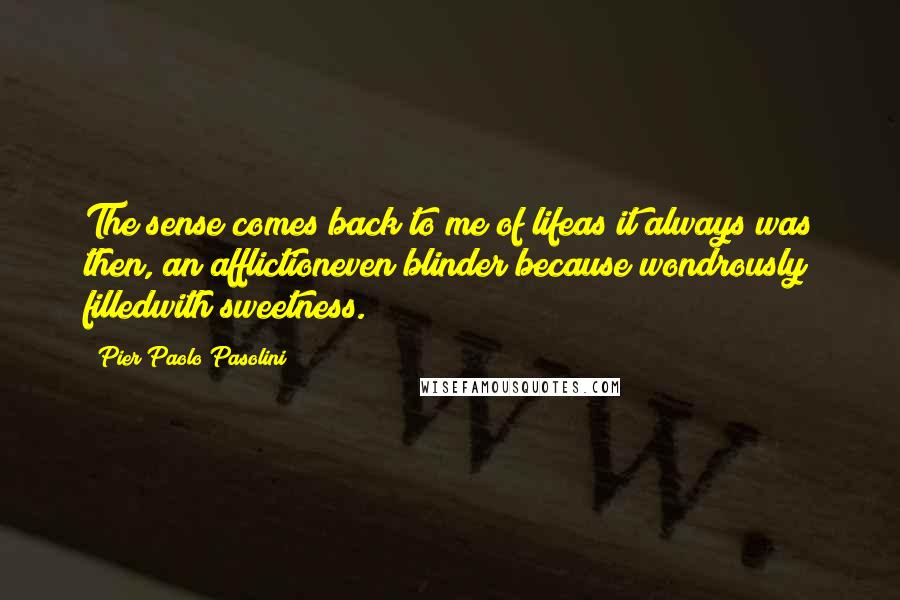 Pier Paolo Pasolini Quotes: The sense comes back to me of lifeas it always was then, an afflictioneven blinder because wondrously filledwith sweetness.