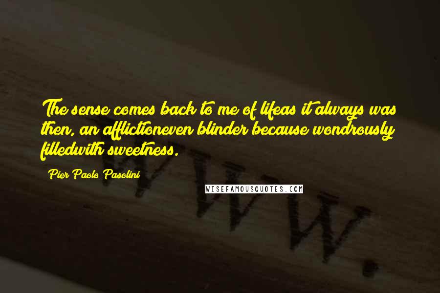 Pier Paolo Pasolini Quotes: The sense comes back to me of lifeas it always was then, an afflictioneven blinder because wondrously filledwith sweetness.