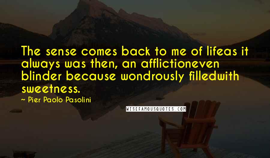 Pier Paolo Pasolini Quotes: The sense comes back to me of lifeas it always was then, an afflictioneven blinder because wondrously filledwith sweetness.