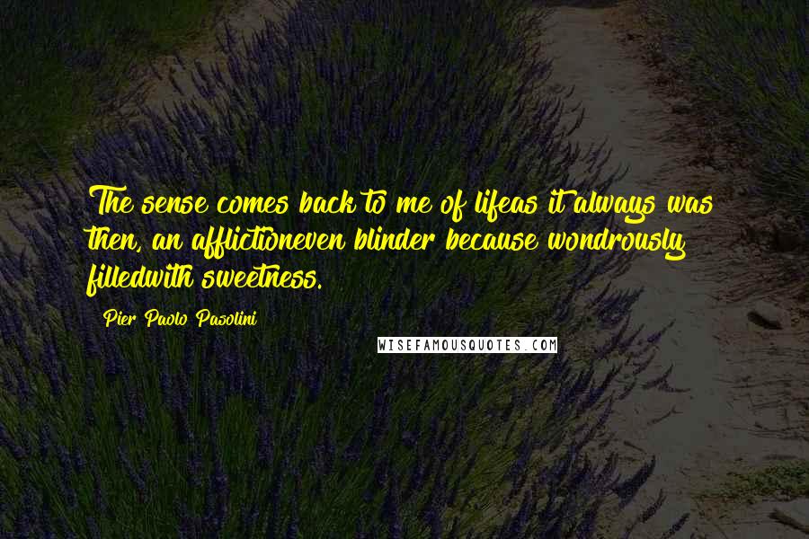 Pier Paolo Pasolini Quotes: The sense comes back to me of lifeas it always was then, an afflictioneven blinder because wondrously filledwith sweetness.