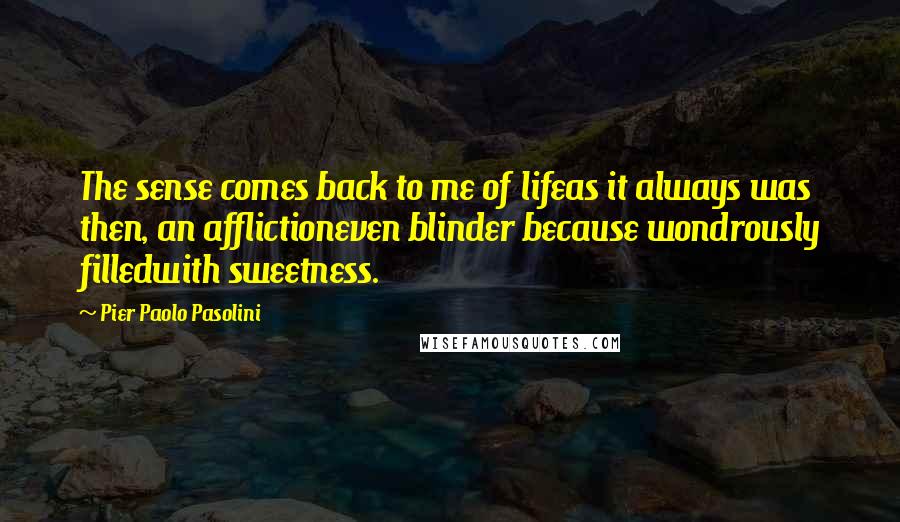 Pier Paolo Pasolini Quotes: The sense comes back to me of lifeas it always was then, an afflictioneven blinder because wondrously filledwith sweetness.