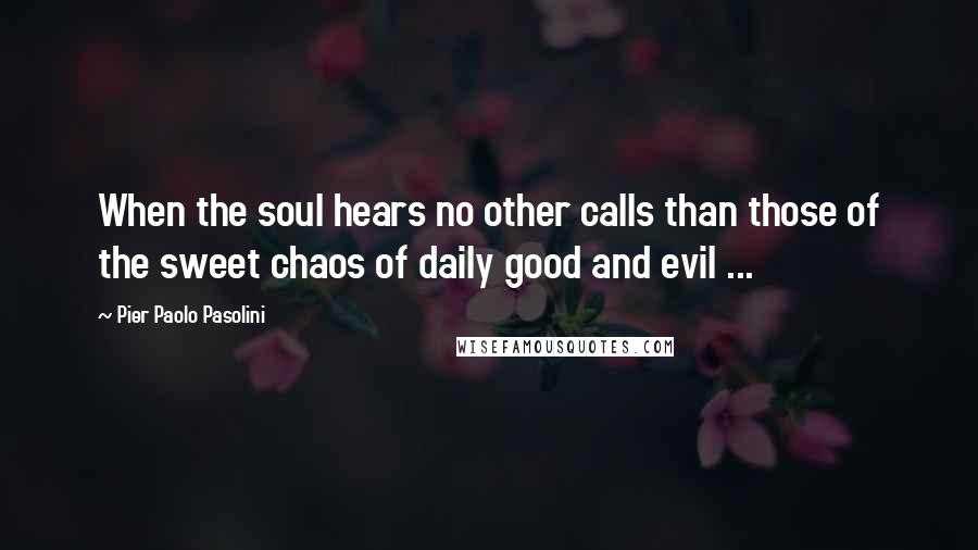 Pier Paolo Pasolini Quotes: When the soul hears no other calls than those of the sweet chaos of daily good and evil ...