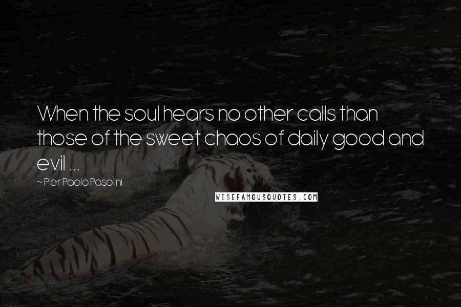 Pier Paolo Pasolini Quotes: When the soul hears no other calls than those of the sweet chaos of daily good and evil ...