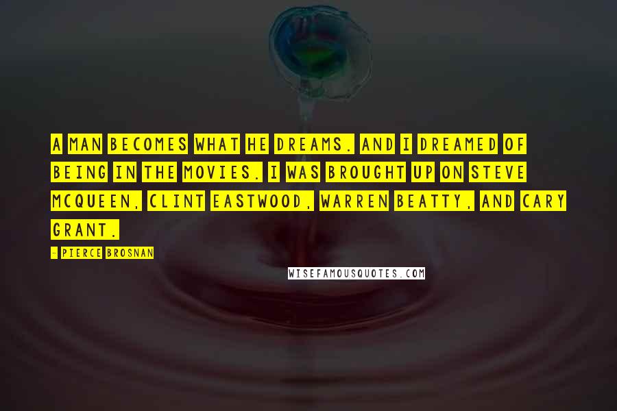 Pierce Brosnan Quotes: A man becomes what he dreams. And I dreamed of being in the movies. I was brought up on Steve McQueen, Clint Eastwood, Warren Beatty, and Cary Grant.