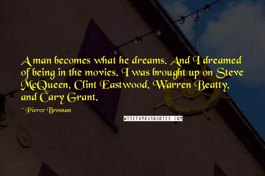 Pierce Brosnan Quotes: A man becomes what he dreams. And I dreamed of being in the movies. I was brought up on Steve McQueen, Clint Eastwood, Warren Beatty, and Cary Grant.