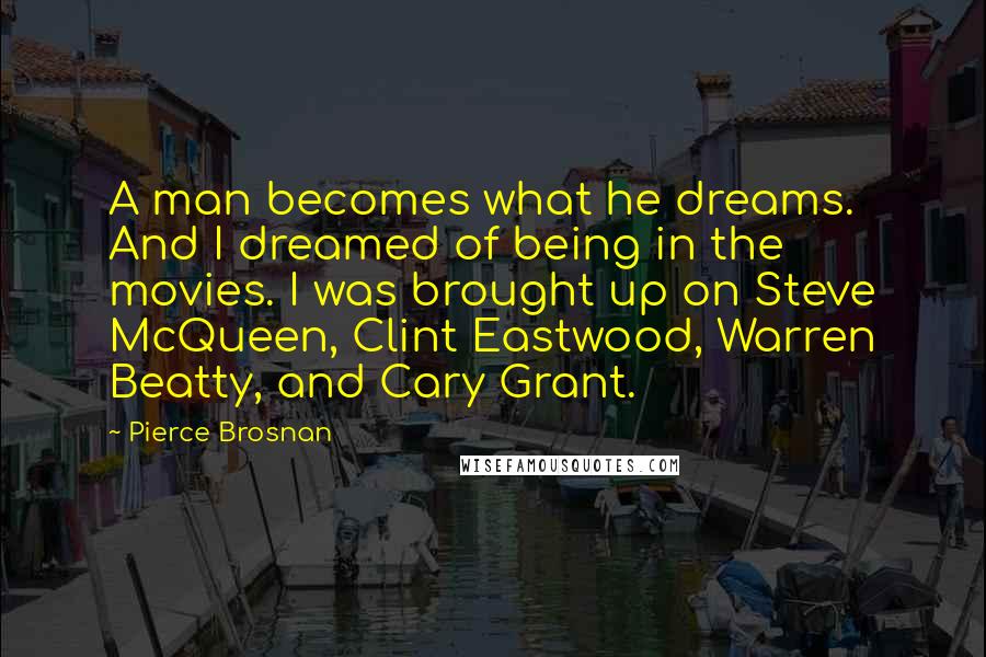 Pierce Brosnan Quotes: A man becomes what he dreams. And I dreamed of being in the movies. I was brought up on Steve McQueen, Clint Eastwood, Warren Beatty, and Cary Grant.