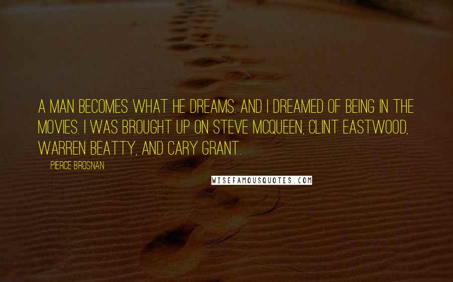 Pierce Brosnan Quotes: A man becomes what he dreams. And I dreamed of being in the movies. I was brought up on Steve McQueen, Clint Eastwood, Warren Beatty, and Cary Grant.