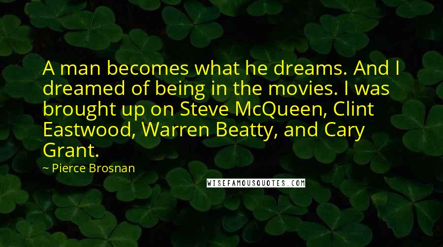 Pierce Brosnan Quotes: A man becomes what he dreams. And I dreamed of being in the movies. I was brought up on Steve McQueen, Clint Eastwood, Warren Beatty, and Cary Grant.