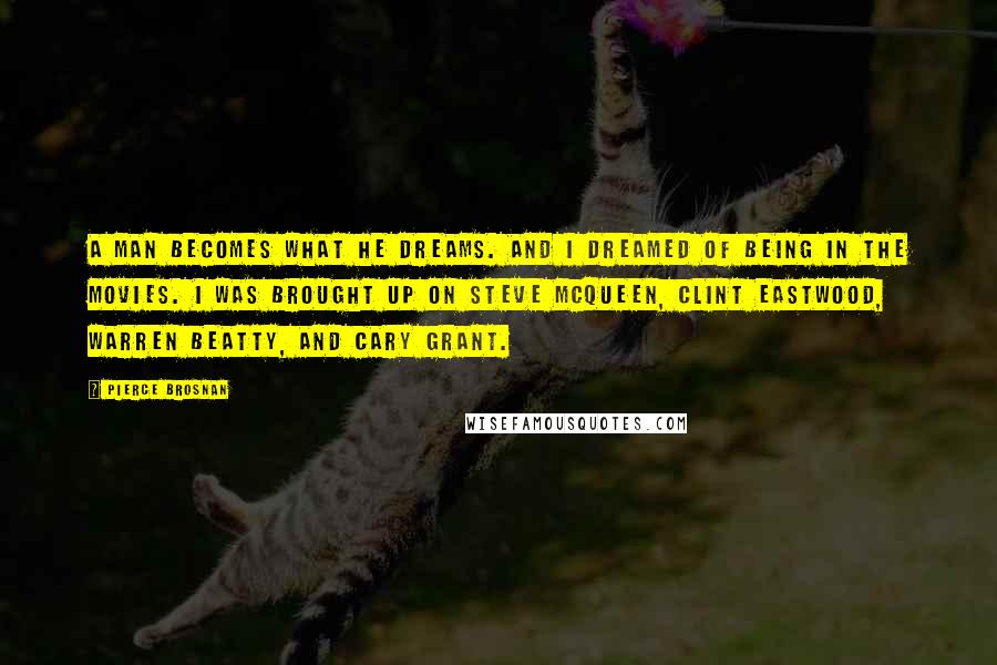 Pierce Brosnan Quotes: A man becomes what he dreams. And I dreamed of being in the movies. I was brought up on Steve McQueen, Clint Eastwood, Warren Beatty, and Cary Grant.