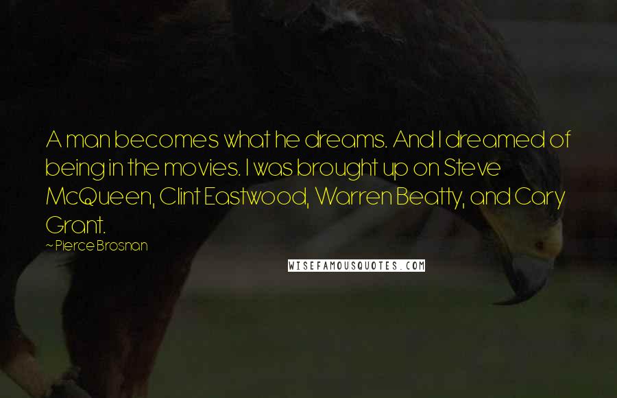 Pierce Brosnan Quotes: A man becomes what he dreams. And I dreamed of being in the movies. I was brought up on Steve McQueen, Clint Eastwood, Warren Beatty, and Cary Grant.