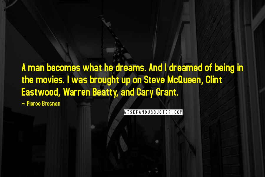 Pierce Brosnan Quotes: A man becomes what he dreams. And I dreamed of being in the movies. I was brought up on Steve McQueen, Clint Eastwood, Warren Beatty, and Cary Grant.