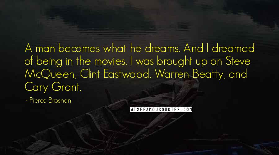 Pierce Brosnan Quotes: A man becomes what he dreams. And I dreamed of being in the movies. I was brought up on Steve McQueen, Clint Eastwood, Warren Beatty, and Cary Grant.