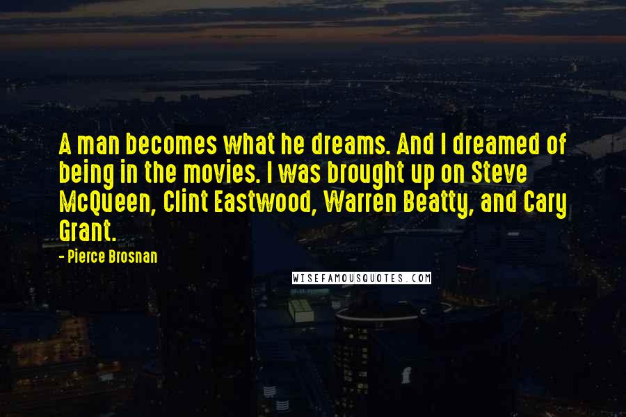 Pierce Brosnan Quotes: A man becomes what he dreams. And I dreamed of being in the movies. I was brought up on Steve McQueen, Clint Eastwood, Warren Beatty, and Cary Grant.