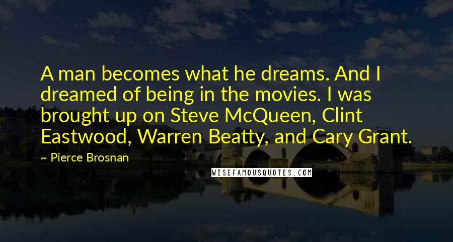 Pierce Brosnan Quotes: A man becomes what he dreams. And I dreamed of being in the movies. I was brought up on Steve McQueen, Clint Eastwood, Warren Beatty, and Cary Grant.