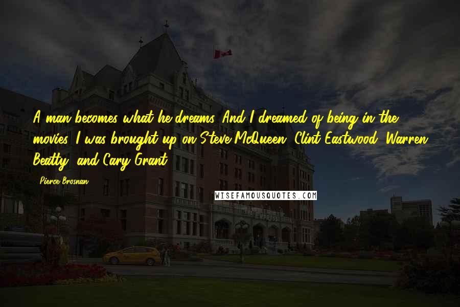 Pierce Brosnan Quotes: A man becomes what he dreams. And I dreamed of being in the movies. I was brought up on Steve McQueen, Clint Eastwood, Warren Beatty, and Cary Grant.