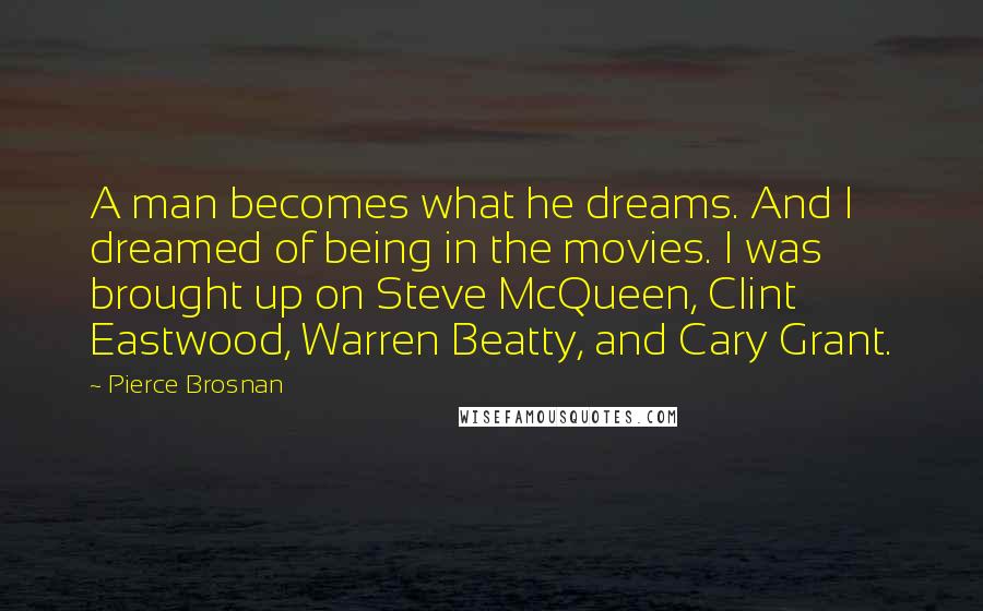 Pierce Brosnan Quotes: A man becomes what he dreams. And I dreamed of being in the movies. I was brought up on Steve McQueen, Clint Eastwood, Warren Beatty, and Cary Grant.