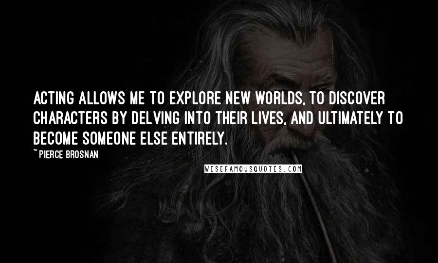 Pierce Brosnan Quotes: Acting allows me to explore new worlds, to discover characters by delving into their lives, and ultimately to become someone else entirely.