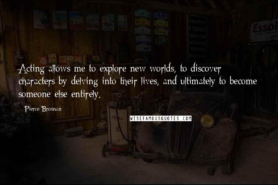 Pierce Brosnan Quotes: Acting allows me to explore new worlds, to discover characters by delving into their lives, and ultimately to become someone else entirely.